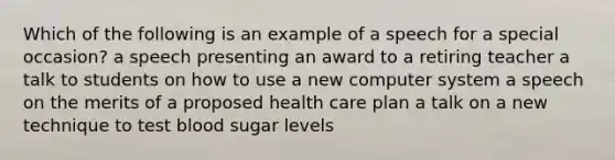 Which of the following is an example of a speech for a special occasion? a speech presenting an award to a retiring teacher a talk to students on how to use a new computer system a speech on the merits of a proposed health care plan a talk on a new technique to test blood sugar levels