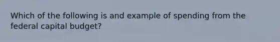 Which of the following is and example of spending from the federal capital budget?