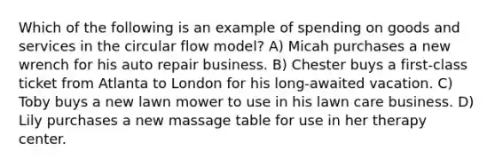 Which of the following is an example of spending on goods and services in the circular flow model? A) Micah purchases a new wrench for his auto repair business. B) Chester buys a first-class ticket from Atlanta to London for his long-awaited vacation. C) Toby buys a new lawn mower to use in his lawn care business. D) Lily purchases a new massage table for use in her therapy center.