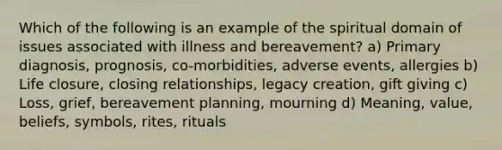 Which of the following is an example of the spiritual domain of issues associated with illness and bereavement? a) Primary diagnosis, prognosis, co-morbidities, adverse events, allergies b) Life closure, closing relationships, legacy creation, gift giving c) Loss, grief, bereavement planning, mourning d) Meaning, value, beliefs, symbols, rites, rituals