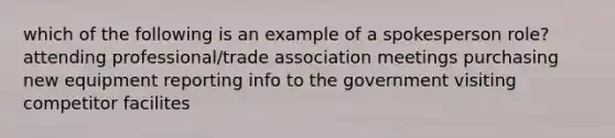 which of the following is an example of a spokesperson role? attending professional/trade association meetings purchasing new equipment reporting info to the government visiting competitor facilites