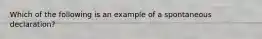 Which of the following is an example of a spontaneous declaration?