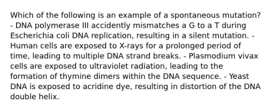 Which of the following is an example of a spontaneous mutation? - DNA polymerase III accidently mismatches a G to a T during Escherichia coli DNA replication, resulting in a silent mutation. - Human cells are exposed to X-rays for a prolonged period of time, leading to multiple DNA strand breaks. - Plasmodium vivax cells are exposed to ultraviolet radiation, leading to the formation of thymine dimers within the DNA sequence. - Yeast DNA is exposed to acridine dye, resulting in distortion of the DNA double helix.