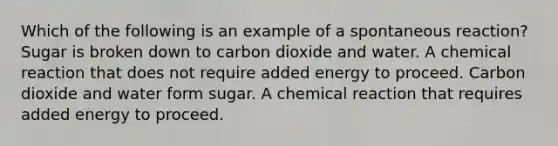 Which of the following is an example of a spontaneous reaction? Sugar is broken down to carbon dioxide and water. A chemical reaction that does not require added energy to proceed. Carbon dioxide and water form sugar. A chemical reaction that requires added energy to proceed.