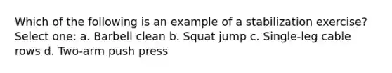 Which of the following is an example of a stabilization exercise? Select one: a. Barbell clean b. Squat jump c. Single-leg cable rows d. Two-arm push press