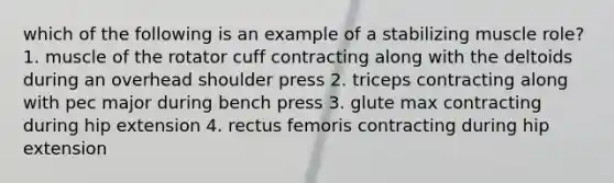 which of the following is an example of a stabilizing muscle role? 1. muscle of the rotator cuff contracting along with the deltoids during an overhead shoulder press 2. triceps contracting along with pec major during bench press 3. glute max contracting during hip extension 4. rectus femoris contracting during hip extension