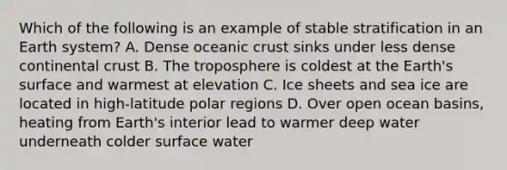 Which of the following is an example of stable stratification in an Earth system? A. Dense <a href='https://www.questionai.com/knowledge/kPVS0KdHos-oceanic-crust' class='anchor-knowledge'>oceanic crust</a> sinks under less dense continental crust B. The troposphere is coldest at the Earth's surface and warmest at elevation C. Ice sheets and sea ice are located in high-latitude polar regions D. Over open ocean basins, heating from Earth's interior lead to warmer deep water underneath colder surface water