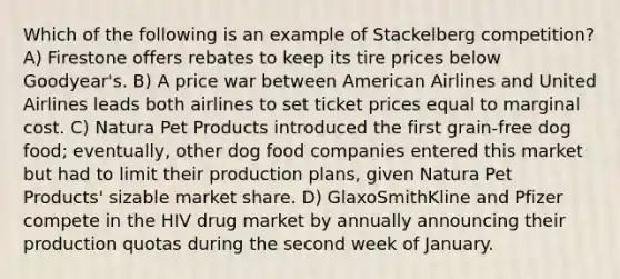 Which of the following is an example of Stackelberg competition? A) Firestone offers rebates to keep its tire prices below Goodyear's. B) A price war between American Airlines and United Airlines leads both airlines to set ticket prices equal to marginal cost. C) Natura Pet Products introduced the first grain-free dog food; eventually, other dog food companies entered this market but had to limit their production plans, given Natura Pet Products' sizable market share. D) GlaxoSmithKline and Pfizer compete in the HIV drug market by annually announcing their production quotas during the second week of January.