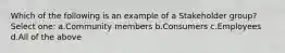 Which of the following is an example of a Stakeholder group? Select one: a.Community members b.Consumers c.Employees d.All of the above