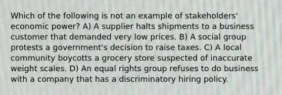 Which of the following is not an example of stakeholders' economic power? A) A supplier halts shipments to a business customer that demanded very low prices. B) A social group protests a government's decision to raise taxes. C) A local community boycotts a grocery store suspected of inaccurate weight scales. D) An equal rights group refuses to do business with a company that has a discriminatory hiring policy.