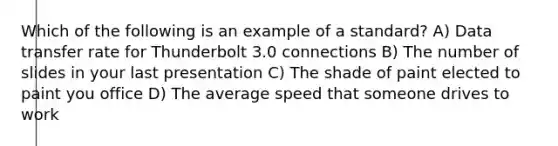 Which of the following is an example of a standard? A) Data transfer rate for Thunderbolt 3.0 connections B) The number of slides in your last presentation C) The shade of paint elected to paint you office D) The average speed that someone drives to work