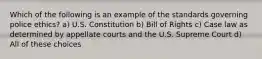 Which of the following is an example of the standards governing police ethics? a) U.S. Constitution b) Bill of Rights c) Case law as determined by appellate courts and the U.S. Supreme Court d) All of these choices