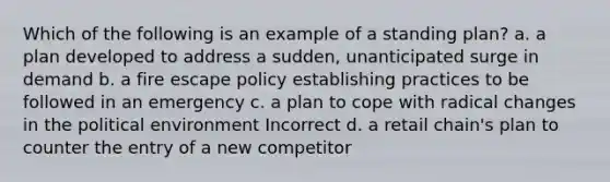 Which of the following is an example of a standing plan? a. a plan developed to address a sudden, unanticipated surge in demand b. a fire escape policy establishing practices to be followed in an emergency c. a plan to cope with radical changes in the political environment Incorrect d. a retail chain's plan to counter the entry of a new competitor