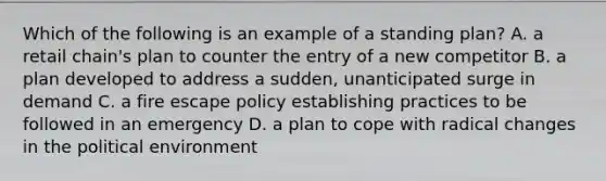 Which of the following is an example of a standing plan? A. a retail chain's plan to counter the entry of a new competitor B. a plan developed to address a sudden, unanticipated surge in demand C. a fire escape policy establishing practices to be followed in an emergency D. a plan to cope with radical changes in the political environment