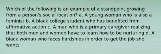 Which of the following is an example of a standpoint growing from a person's social location? a. A young woman who is also a feminist b. A black college student who has benefited from affirmative action c. A man who is a primary caregiver realizing that both men and women have to learn how to be nurturing d. A black woman who faces hardships in order to get the job she wants