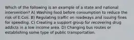 Which of the following is an example of a state and national intervention? A) Washing food before consumption to reduce the risk of E.Coli. B) Regulating traffic on roadways and issuing fines for speeding. C) Creating a support group for recovering drug addicts in a low income area. D) Changing bus routes or establishing some type of public transportation.