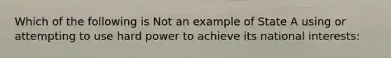 Which of the following is Not an example of State A using or attempting to use hard power to achieve its national interests: