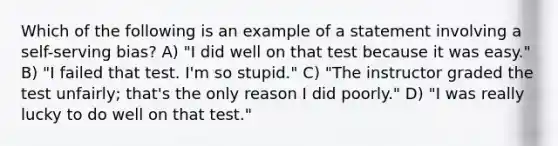 Which of the following is an example of a statement involving a self-serving bias? A) "I did well on that test because it was easy." B) "I failed that test. I'm so stupid." C) "The instructor graded the test unfairly; that's the only reason I did poorly." D) "I was really lucky to do well on that test."