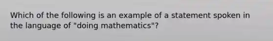 Which of the following is an example of a statement spoken in the language of "doing mathematics"?