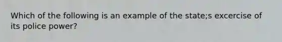 Which of the following is an example of the state;s excercise of its police power?