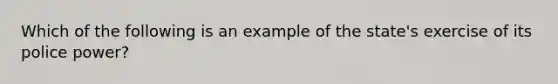 Which of the following is an example of the state's exercise of its police power?