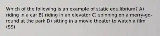 Which of the following is an example of static equilibrium? A) riding in a car B) riding in an elevator C) spinning on a merry-go-round at the park D) sitting in a movie theater to watch a film (SS)