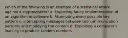 Which of the following is an example of a statistical attack against a cryptosystem? a. Exploiting faulty implementation of an algorithm in software b. Attempting every possible key pattern c. intercepting messages between two communication partners and modifying the content d. Exploiting a computer's inability to produce random numbers