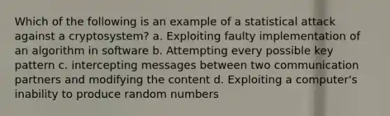 Which of the following is an example of a statistical attack against a cryptosystem? a. Exploiting faulty implementation of an algorithm in software b. Attempting every possible key pattern c. intercepting messages between two communication partners and modifying the content d. Exploiting a computer's inability to produce random numbers