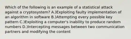 Which of the following is an example of a statistical attack against a cryptosystem? A.)Exploiting faulty implementation of an algorithm in software B.)Attempting every possible key pattern C.)Exploiting a computer's inability to produce random numbers D.)Intercepting messages between two communication partners and modifying the content