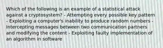 Which of the following is an example of a statistical attack against a cryptosystem? - Attempting every possible key pattern - Exploiting a computer's inability to produce random numbers - Intercepting messages between two communication partners and modifying the content - Exploiting faulty implementation of an algorithm in software