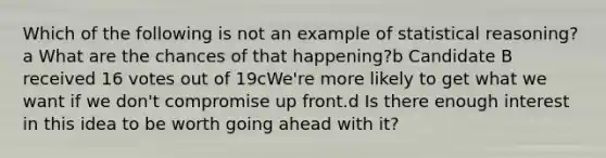 Which of the following is not an example of statistical reasoning?a What are the chances of that happening?b Candidate B received 16 votes out of 19cWe're more likely to get what we want if we don't compromise up front.d Is there enough interest in this idea to be worth going ahead with it?