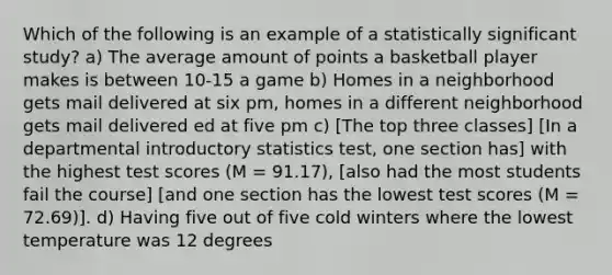 Which of the following is an example of a statistically significant study? a) The average amount of points a basketball player makes is between 10-15 a game b) Homes in a neighborhood gets mail delivered at six pm, homes in a different neighborhood gets mail delivered ed at five pm c) [The top three classes] [In a departmental introductory statistics test, one section has] with the highest test scores (M = 91.17), [also had the most students fail the course] [and one section has the lowest test scores (M = 72.69)]. d) Having five out of five cold winters where the lowest temperature was 12 degrees