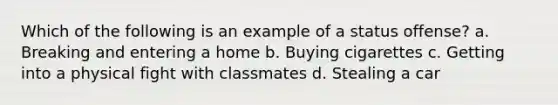 Which of the following is an example of a status offense? a. Breaking and entering a home b. Buying cigarettes c. Getting into a physical fight with classmates d. Stealing a car