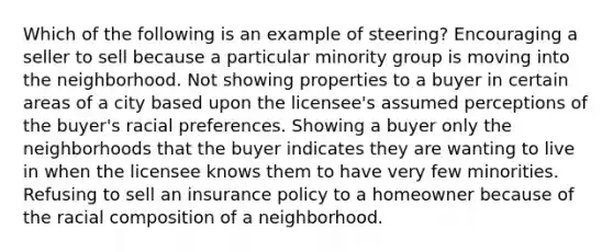 Which of the following is an example of steering? Encouraging a seller to sell because a particular minority group is moving into the neighborhood. Not showing properties to a buyer in certain areas of a city based upon the licensee's assumed perceptions of the buyer's racial preferences. Showing a buyer only the neighborhoods that the buyer indicates they are wanting to live in when the licensee knows them to have very few minorities. Refusing to sell an insurance policy to a homeowner because of the racial composition of a neighborhood.