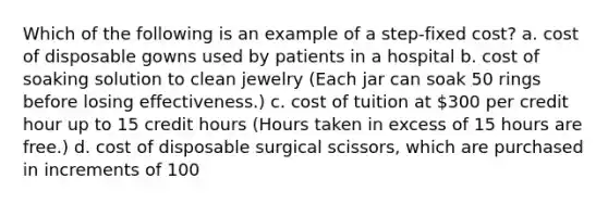 Which of the following is an example of a step-fixed cost? a. cost of disposable gowns used by patients in a hospital b. cost of soaking solution to clean jewelry (Each jar can soak 50 rings before losing effectiveness.) c. cost of tuition at 300 per credit hour up to 15 credit hours (Hours taken in excess of 15 hours are free.) d. cost of disposable surgical scissors, which are purchased in increments of 100