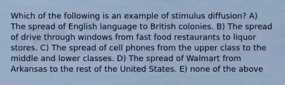 Which of the following is an example of stimulus diffusion? A) The spread of English language to British colonies. B) The spread of drive through windows from fast food restaurants to liquor stores. C) The spread of cell phones from the upper class to the middle and lower classes. D) The spread of Walmart from Arkansas to the rest of the United States. E) none of the above