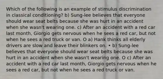 Which of the following is an example of stimulus discrimination in classical conditioning? b) Sung-lee believes that everyone should wear seat belts because she was hurt in an accident when she wasn't wearing one. c) After an accident with a red car last month, Giorgio gets nervous when he sees a red car, but not when he sees a red truck or van. O a) Hank thinks all elderly drivers are slow and leave their blinkers on. • b) Sung-lee believes that everyone should wear seat belts because she was hurt in an accident when she wasn't wearing one. O c) After an accident with a red car last month, Giorgio gets nervous when he sees a red car, but not when he sees a red truck or van.