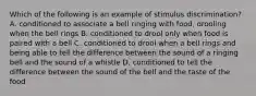 Which of the following is an example of stimulus discrimination? A. conditioned to associate a bell ringing with food, drooling when the bell rings B. conditioned to drool only when food is paired with a bell C. conditioned to drool when a bell rings and being able to tell the difference between the sound of a ringing bell and the sound of a whistle D. conditioned to tell the difference between the sound of the bell and the taste of the food