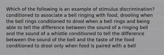 Which of the following is an example of stimulus discrimination? conditioned to associate a bell ringing with food, drooling when the bell rings conditioned to drool when a bell rings and being able to tell the difference between the sound of a ringing bell and the sound of a whistle conditioned to tell the difference between the sound of the bell and the taste of the food conditioned to drool only when food is paired with a bell