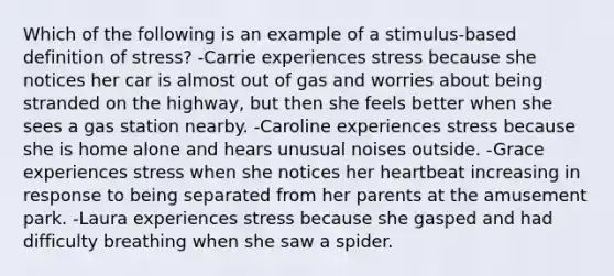 Which of the following is an example of a stimulus-based definition of stress? -Carrie experiences stress because she notices her car is almost out of gas and worries about being stranded on the highway, but then she feels better when she sees a gas station nearby. -Caroline experiences stress because she is home alone and hears unusual noises outside. -Grace experiences stress when she notices her heartbeat increasing in response to being separated from her parents at the amusement park. -Laura experiences stress because she gasped and had difficulty breathing when she saw a spider.