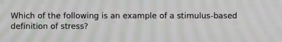 Which of the following is an example of a stimulus-based definition of stress?