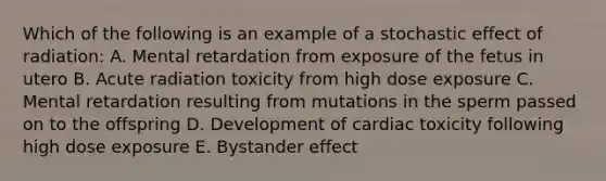 Which of the following is an example of a stochastic effect of radiation: A. Mental retardation from exposure of the fetus in utero B. Acute radiation toxicity from high dose exposure C. Mental retardation resulting from mutations in the sperm passed on to the offspring D. Development of cardiac toxicity following high dose exposure E. Bystander effect