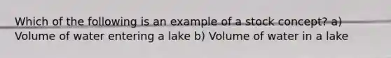 Which of the following is an example of a stock concept? a) Volume of water entering a lake b) Volume of water in a lake