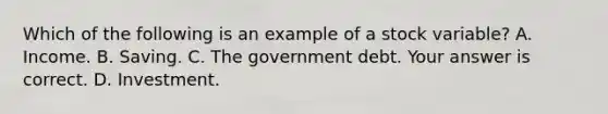 Which of the following is an example of a stock ​variable? A. Income. B. Saving. C. The government debt. Your answer is correct. D. Investment.