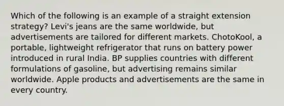 Which of the following is an example of a straight extension strategy? Levi's jeans are the same worldwide, but advertisements are tailored for different markets. ChotoKool, a portable, lightweight refrigerator that runs on battery power introduced in rural India. BP supplies countries with different formulations of gasoline, but advertising remains similar worldwide. Apple products and advertisements are the same in every country.