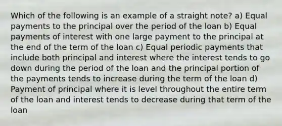 Which of the following is an example of a straight note? a) Equal payments to the principal over the period of the loan b) Equal payments of interest with one large payment to the principal at the end of the term of the loan c) Equal periodic payments that include both principal and interest where the interest tends to go down during the period of the loan and the principal portion of the payments tends to increase during the term of the loan d) Payment of principal where it is level throughout the entire term of the loan and interest tends to decrease during that term of the loan