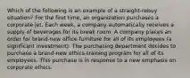 Which of the following is an example of a straight-rebuy situation? For the first time, an organization purchases a corporate jet. Each week, a company automatically receives a supply of beverages for its break room. A company places an order for brand-new office furniture for all of its employees (a significant investment). The purchasing department decides to purchase a brand-new ethics-training program for all of its employees. This purchase is in response to a new emphasis on corporate ethics.