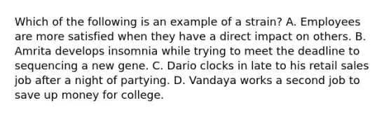 Which of the following is an example of a strain? A. Employees are more satisfied when they have a direct impact on others. B. Amrita develops insomnia while trying to meet the deadline to sequencing a new gene. C. Dario clocks in late to his retail sales job after a night of partying. D. Vandaya works a second job to save up money for college.