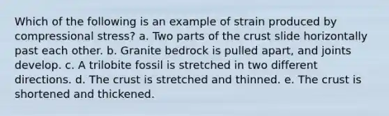 Which of the following is an example of strain produced by compressional stress? a. Two parts of the crust slide horizontally past each other. b. Granite bedrock is pulled apart, and joints develop. c. A trilobite fossil is stretched in two different directions. d. The crust is stretched and thinned. e. The crust is shortened and thickened.