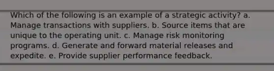 Which of the following is an example of a strategic activity? a. Manage transactions with suppliers. b. Source items that are unique to the operating unit. c. Manage risk monitoring programs. d. Generate and forward material releases and expedite. e. Provide supplier performance feedback.